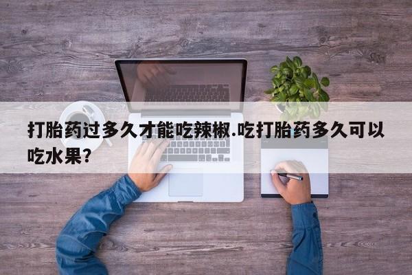 打胎药联系方式打胎药过多久才能吃辣椒.吃打胎药多久可以吃水果？