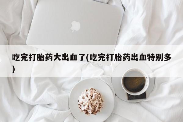 打胎药联系方式吃完打胎药大出血了(吃完打胎药出血特别多)