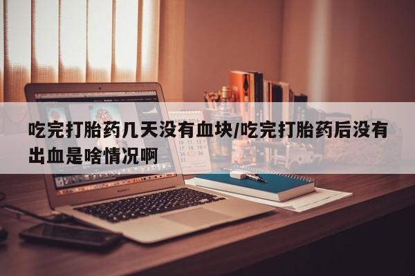 打胎药联系方式吃完打胎药几天没有血块/吃完打胎药后没有出血是啥情况啊