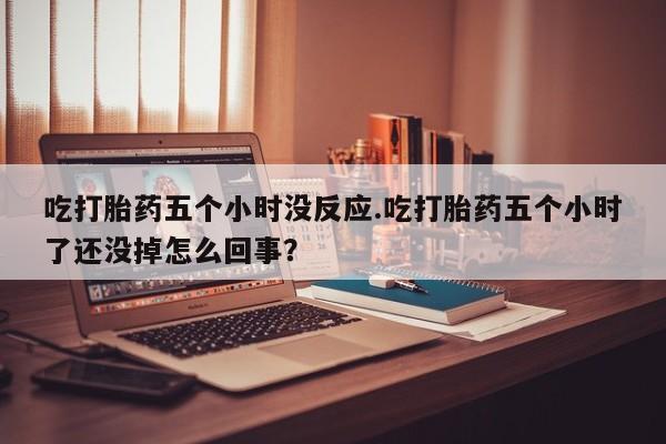 打胎药联系方式吃打胎药五个小时没反应.吃打胎药五个小时了还没掉怎么回事？