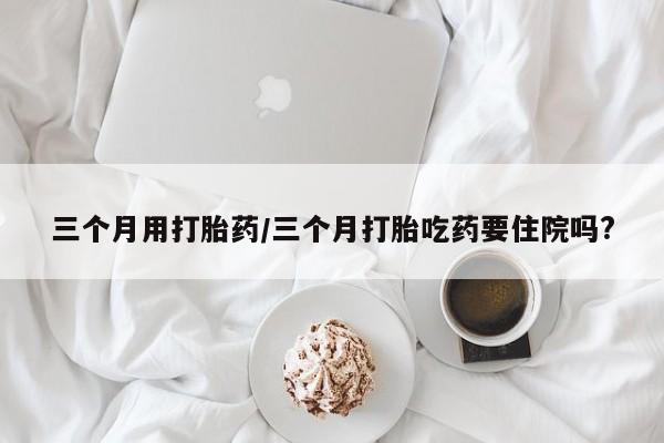 打胎药联系方式三个月用打胎药/三个月打胎吃药要住院吗?