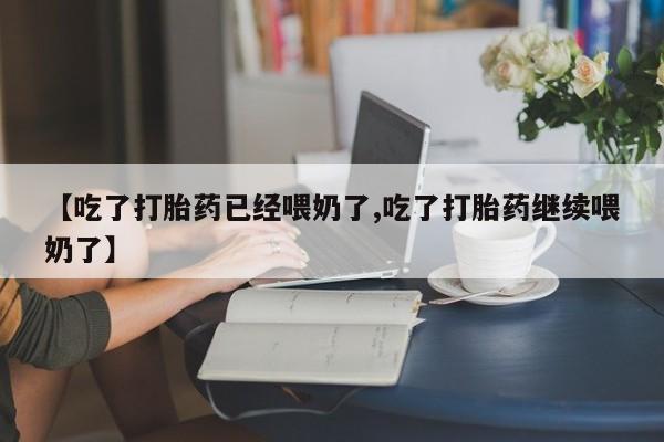 打胎药联系方式【吃了打胎药已经喂奶了,吃了打胎药继续喂奶了】