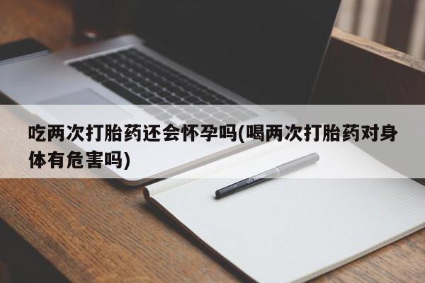 打胎药联系方式吃两次打胎药还会怀孕吗(喝两次打胎药对身体有危害吗)