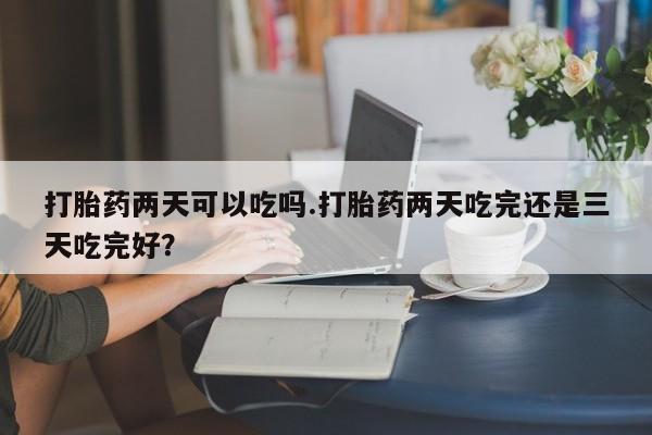 打胎药联系方式打胎药两天可以吃吗.打胎药两天吃完还是三天吃完好？
