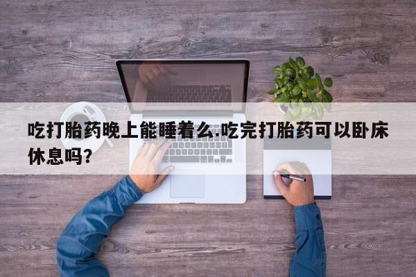 打胎药联系方式吃打胎药晚上能睡着么.吃完打胎药可以卧床休息吗？