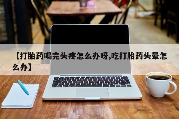 打胎药联系方式【打胎药喝完头疼怎么办呀,吃打胎药头晕怎么办】