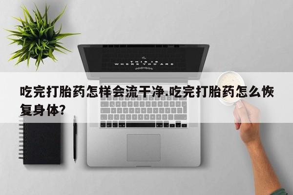 打胎药联系方式吃完打胎药怎样会流干净.吃完打胎药怎么恢复身体？