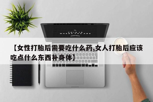 打胎药联系方式【女性打胎后需要吃什么药,女人打胎后应该吃点什么东西补身体】