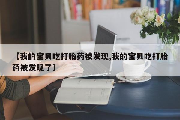 打胎药联系方式【我的宝贝吃打胎药被发现,我的宝贝吃打胎药被发现了】