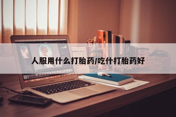 打胎药联系方式人服用什么打胎药/吃什打胎药好