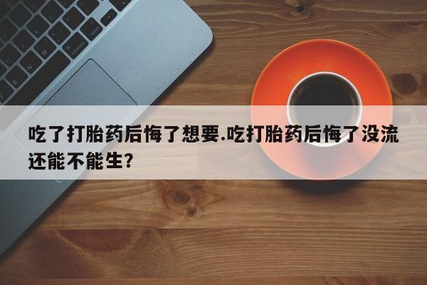 打胎药联系方式吃了打胎药后悔了想要.吃打胎药后悔了没流还能不能生？