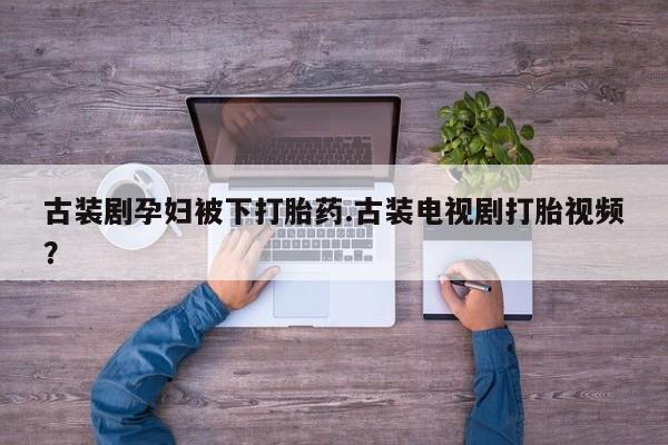 打胎药联系方式古装剧孕妇被下打胎药.古装电视剧打胎视频？