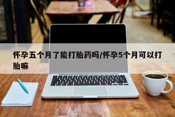 打胎药联系方式怀孕五个月了能打胎药吗/怀孕5个月可以打胎嘛