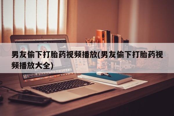 打胎药联系方式男友偷下打胎药视频播放(男友偷下打胎药视频播放大全)