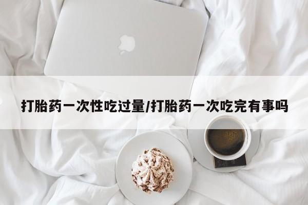 打胎药联系方式打胎药一次性吃过量/打胎药一次吃完有事吗