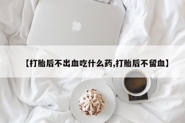 打胎药联系方式【打胎后不出血吃什么药,打胎后不留血】