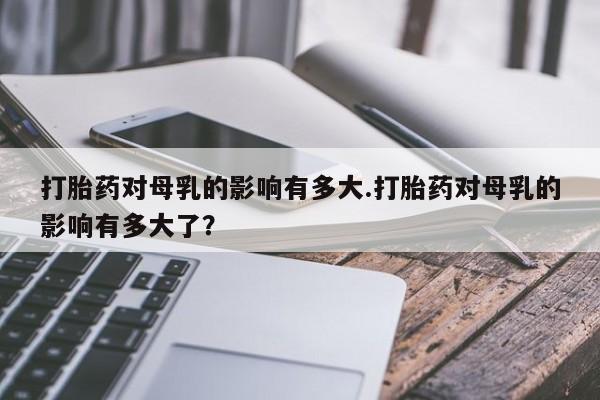 打胎药联系方式打胎药对母乳的影响有多大.打胎药对母乳的影响有多大了？