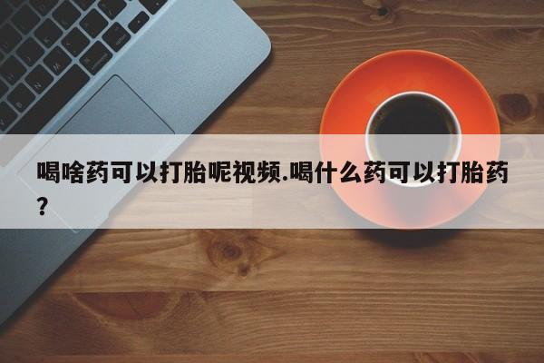 打胎药联系方式喝啥药可以打胎呢视频.喝什么药可以打胎药？