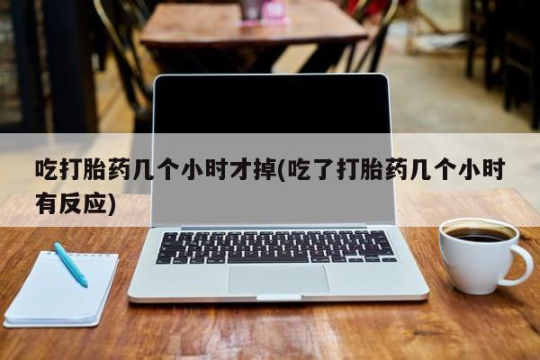 打胎药联系方式吃打胎药几个小时才掉(吃了打胎药几个小时有反应)