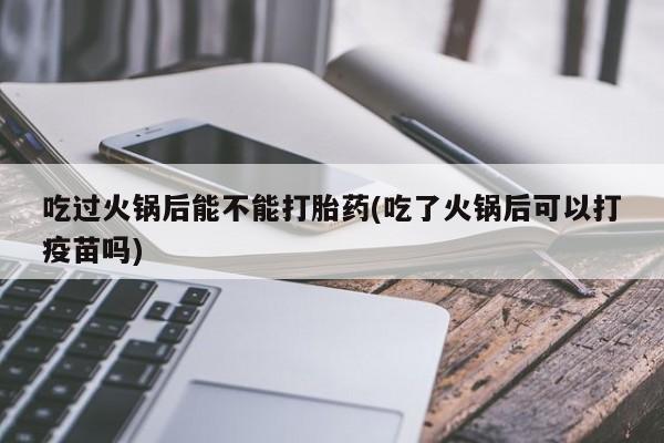 打胎药联系方式吃过火锅后能不能打胎药(吃了火锅后可以打疫苗吗)