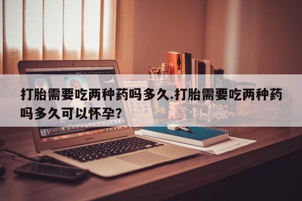 打胎药联系方式打胎需要吃两种药吗多久.打胎需要吃两种药吗多久可以怀孕？