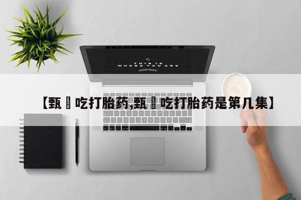 打胎药联系方式【甄嬛吃打胎药,甄嬛吃打胎药是第几集】