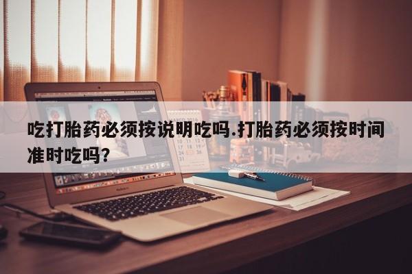 打胎药联系方式吃打胎药必须按说明吃吗.打胎药必须按时间准时吃吗？