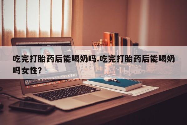 打胎药联系方式吃完打胎药后能喝奶吗.吃完打胎药后能喝奶吗女性？
