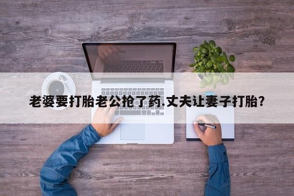 打胎药联系方式老婆要打胎老公抢了药.丈夫让妻子打胎？