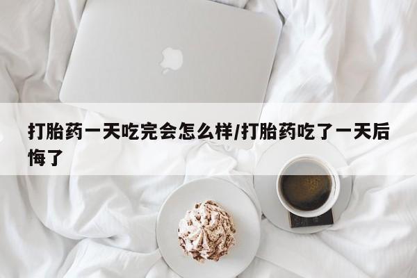 打胎药联系方式打胎药一天吃完会怎么样/打胎药吃了一天后悔了
