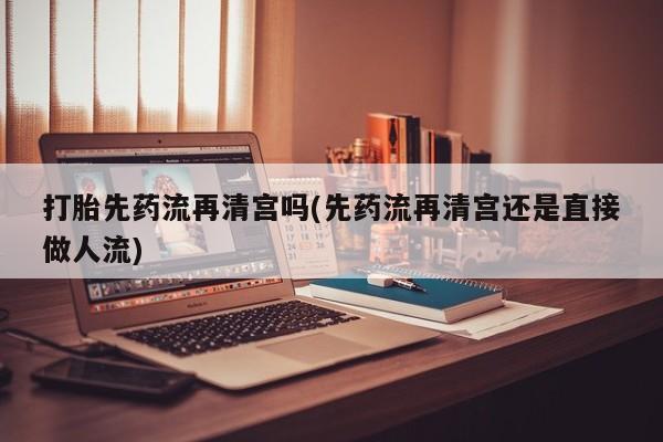 打胎药联系方式打胎先药流再清宫吗(先药流再清宫还是直接做人流)
