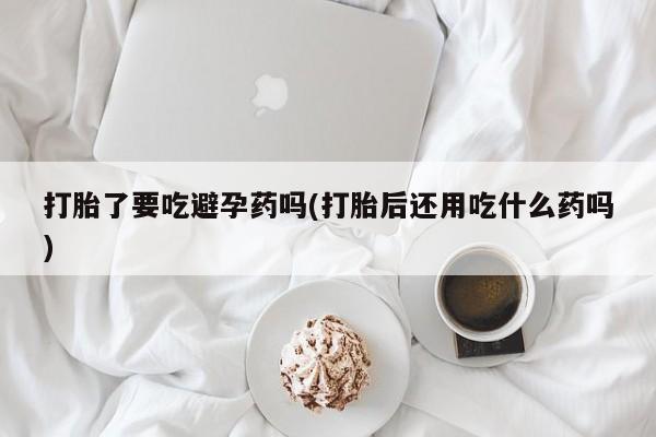 打胎药联系方式打胎了要吃避孕药吗(打胎后还用吃什么药吗)