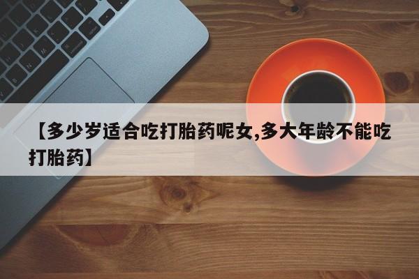 打胎药联系方式【多少岁适合吃打胎药呢女,多大年龄不能吃打胎药】