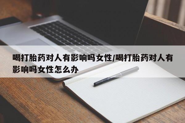 打胎药联系方式喝打胎药对人有影响吗女性/喝打胎药对人有影响吗女性怎么办