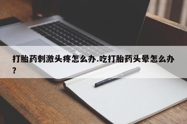 打胎药联系方式打胎药刺激头疼怎么办.吃打胎药头晕怎么办？