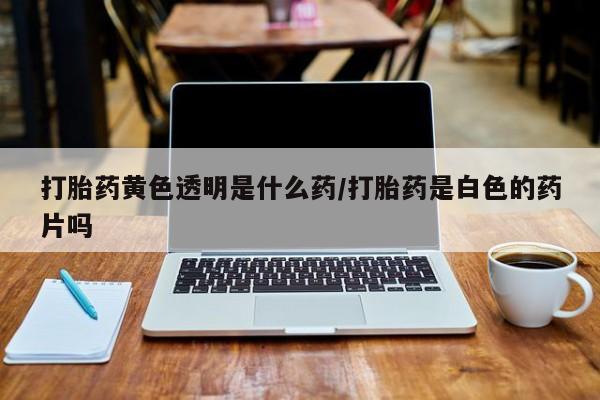 打胎药联系方式打胎药黄色透明是什么药/打胎药是白色的药片吗