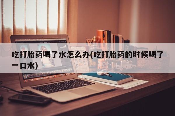 打胎药联系方式吃打胎药喝了水怎么办(吃打胎药的时候喝了一口水)