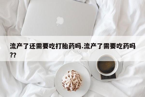 打胎药联系方式流产了还需要吃打胎药吗.流产了需要吃药吗?？