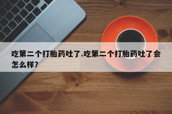打胎药联系方式吃第二个打胎药吐了.吃第二个打胎药吐了会怎么样？