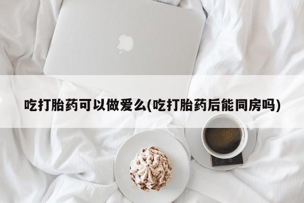 打胎药联系方式吃打胎药可以做爱么(吃打胎药后能同房吗)