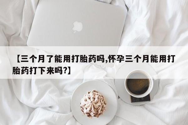 打胎药联系方式【三个月了能用打胎药吗,怀孕三个月能用打胎药打下来吗?】