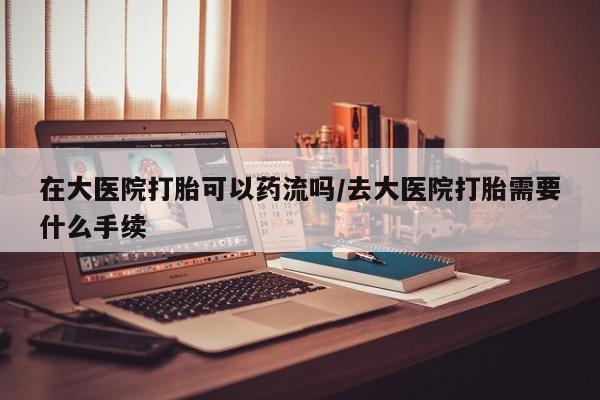 打胎药联系方式在大医院打胎可以药流吗/去大医院打胎需要什么手续