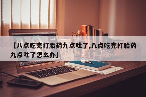 打胎药联系方式【八点吃完打胎药九点吐了,八点吃完打胎药九点吐了怎么办】