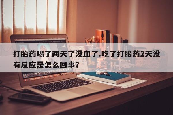 打胎药联系方式打胎药喝了两天了没血了.吃了打胎药2天没有反应是怎么回事？