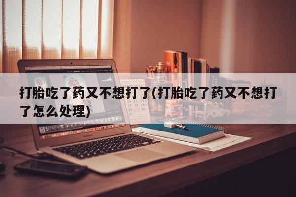 打胎药联系方式打胎吃了药又不想打了(打胎吃了药又不想打了怎么处理)