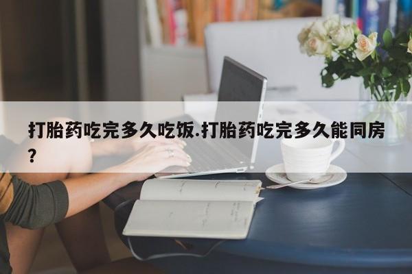 打胎药联系方式打胎药吃完多久吃饭.打胎药吃完多久能同房？