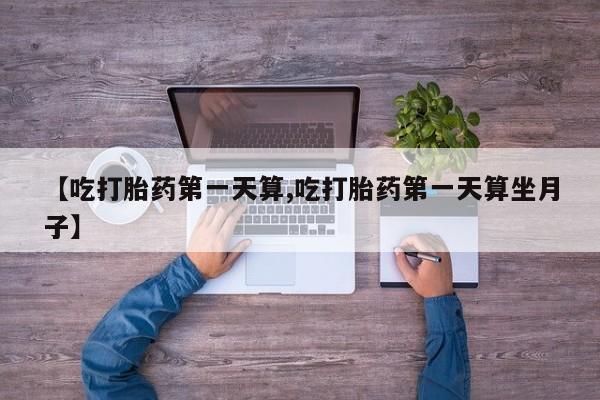 打胎药联系方式【吃打胎药第一天算,吃打胎药第一天算坐月子】