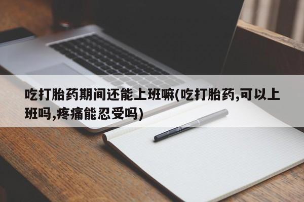 打胎药联系方式吃打胎药期间还能上班嘛(吃打胎药,可以上班吗,疼痛能忍受吗)