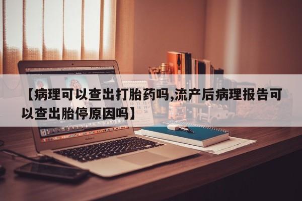 打胎药联系方式【病理可以查出打胎药吗,流产后病理报告可以查出胎停原因吗】