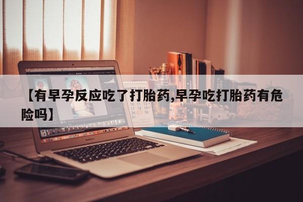 打胎药联系方式【有早孕反应吃了打胎药,早孕吃打胎药有危险吗】